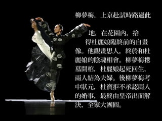 柳夢梅，上京赴試時路過此
地，在花園內，拾
得杜麗娘臨終前的自畫
像。他觀畫思人，終於和杜
麗娘的陰魂相會。柳夢梅挖
墓開棺，杜麗娘起死回生，
兩人結為夫婦。後柳夢梅考
中狀元，杜寶拒不承認兩人
的婚事，最終由皇帝出面解
決，全家大團圓。
 