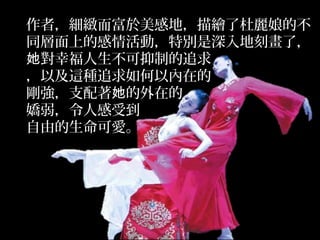 作者，細緻而富於美感地，描繪了杜麗娘的不
同層面上的感情活動，特別是深入地刻畫了，
對幸福人生不可抑制的追求她
，以及這種追求如何以內在的
剛強，支配著 的外在的她
嬌弱，令人感受到
自由的生命可愛。
 
