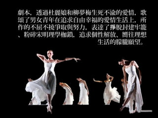 劇本，透過杜麗娘和柳夢梅生死不渝的愛情，歌
頌了男女青年在追求自由幸福的愛情生活上，所
作的不屈不撓爭取與努力，表達了 脫封建牢籠掙
、粉碎宋明理學枷鎖，追求個性解放、嚮往理想
生活的朦朧願望。
 