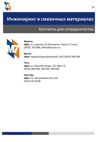 11
Инжиниринг в смазочных материалах
Контакты для сотрудничества
Иркутск
офис: ул. Сурнова, 52 (Автоцентр "Амега") 3 этаж ,
(3952) 792-889, office@mseven.ru
Братск
офис: проезд Индустриальный, 5а/6 (3953) 348-349
Чита
офис: ул. Красной звезды, 19, офис 13
(3022) 200-299, 200-399, 200-699
Улан-Удэ
офис: пр. Автомобилистов, 21Б
(3012) 20-44-89
 