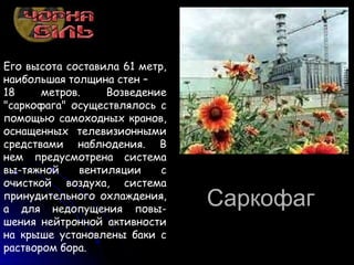 СаркофагСаркофаг
Его высота составила 61 метр,
наибольшая толщина стен –
18 метров. Возведение
"саркофага" осуществлялось с
помощью самоходных кранов,
оснащенных телевизионными
средствами наблюдения. В
нем предусмотрена система
вы-тяжной вентиляции с
очисткой воздуха, система
принудительного охлаждения,
а для недопущения повы-
шения нейтронной активности
на крыше установлены баки с
раствором бора.
 
