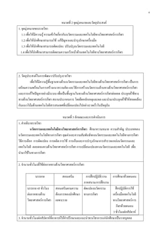 4
หมวดที่ 2 จุดมุ่งหมายและวัตถุประสงค์
1. จุดมุ่งหมายของรายวิชา
1.1 เพื่อให้มีความรู้ ความเข้าใจเกี่ยวกับนวัตกรรมและเทคโนโลยีทางวิทยาศาสตร์การกีฬา
1.2 เพื่อให้นักศึกษาสามารถใช้ แก้ปัญหาและบารุงรักษาเครื่องมือ
1.3 เพื่อให้นักศึกษาสามารถดัดแปลง ปรับปรุงนวัตกรรมและเทคโนโลยี
1.4 เพื่อให้นักศึกษาสามารถติดตามความกว้าหน้าด้านเทคโนโลยีทางวิทยาศาสตร์การกีฬา
2. วัตถุประสงค์ในการพัฒนา/ปรับปรุงรายวิชา
เพื่อให้มีความรู้พื้นฐานทางด้านนวัตกรรมและเทคโนโลยีทางด้านวิทยาศาสตร์การกีฬา เป็นการ
เตรียมความพร้อมในการสร้างแนวความคิด และวิธีการสร้างนวัตกรรมด้านทางด้านวิทยาศาสตร์การกีฬา
และการแก้ไขปัญหาอย่างมีระบบ เพื่อเป็นพื้นฐานในทางด้านวิทยาศาสตร์การกีฬาต่อยอด ประยุกต์ใช้ทาง
ทางด้านวิทยาศาสตร์การกีฬา สถานประกอบการ โดยยึดหลักเหตุและผล และนามาประยุกต์ใช้ให้สอดคล้อง
กับแนวโน้มด้านเทคโนโลยีสารสนเทศที่เปลี่ยนแปลงไปอย่างรวดเร็วในปัจจุบัน
หมวดที่ 3 ลักษณะและการดาเนินการ
1. คาอธิบายรายวิชา
นวัตกรรมและเทคโนโลยีทางวิทยาศาสตร์การกีฬา ศึกษาความหมาย ความสาคัญ ประเภทของ
นวัตกรรมและเทคโนโลยีทางการกีฬา คุณค่าและความสัมพันธ์ของนวัตกรรมและเทคโนโลยีทางการกีฬา
วิธีการเลือก การดัดแปลง การผลิต การใช้ การเก็บและการบารุงรักษาการสารวจแหล่งนวัตกรรมและ
เทคโนโลยี ตลอดจนทางด้านวิทยาศาสตร์การกีฬา การเปลี่ยนแปลงทางนวัตกรรมและเทคโนโลยี เพื่อ
นามาใช้ในทางการกีฬา
2. จานวนชั่วโมงที่ใช้ต่อภาคทางด้านวิทยาศาสตร์การกีฬา
บรรยาย สอนเสริม การฝึกปฏิบัติ/งาน
ภาคสนาม/การฝึกงาน
การศึกษาด้วยตนเอง
บรรยาย 45 ชั่วโมง
ต่อภาคทางด้าน
วิทยาศาสตร์การกีฬา
สอนเสริมตามความ
ต้องการของนักศึกษา
เฉพาะราย
ดัดแปลงนวัตกรรม
ทางการกีฬา
ฝึกปฎิบัติการใช้
เครื่องมือเทคโนโลยี
ทางวิทยาศาสตร์การ
กีฬาด้วยตนเอง
3 ชั่วโมงต่อสัปดาห์
3. จานวนชั่วโมงต่อสัปดาห์ที่อาจารย์ให้คาปรึกษาและแนะนาทางวิชาการแก่นักศึกษาเป็นรายบุคคล
 