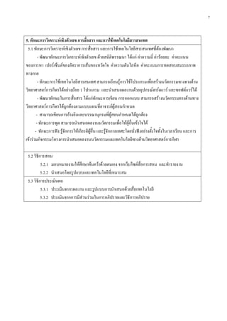 7
5. ทักษะการวิเคราะห์เชิงตัวเลข การสื่อสาร และการใช้เทคโนโลยีสารสนเทศ
5.1 ทักษะการวิเคราะห์เชิงตัวเลข การสื่อสาร และการใช้เทคโนโลยีสารสนเทศที่ต้องพัฒนา
- พัฒนาทักษะการวิเคราะห์เชิงตัวเลข ด้วยสถิติพรรณนา ได้แก่ ค่าความถี่ ค่าร้อยละ ค่าคะแนน
ของการหา เปอร์เซ็นต์ของอัตราการเส้นของหวัดใจ ค่าความดันโลหิต ค่าคะแนนการทดสอบสมรรถภาพ
ทางกาย
- ทักษะการใช้เทคโนโลยีสารสนเทศ สามารถเรียนรู้การใช้โปรแกรมเพื่อสร้างนวัตกรรมทางทางด้าน
วิทยาศาสตร์การกีฬาได้อย่างน้อย 1 โปรแกรม และนาเสนอผลงานด้วยอุปกรณ์ฮาร์ดแวร์ และซอฟต์แวร์ได้
- พัฒนาทักษะในการสื่อสาร ได้แก่ทักษะการเขียน การออกแบบ สามารถสร้างนวัตกรรมทางด้านทาง
วิทยาศาสตร์การกีฬาได้ถูกต้องตามแบบแผนที่อาจารย์ผู้สอนกาหนด
- สามารถเขียนการอ้างอิงและบรรณานุกรมที่ผู้สอนกาหนดได้ถูกต้อง
- ทักษะการพูด สามารถนาเสนอผลงานนวัตกรรมเพื่อให้ผู้อื่นเข้าใจได้
- ทักษะการฟัง รู้จักการให้เกียรติผู้อื่น และรู้จักกาลเทศะโดยนั่งฟังอย่างตั้งใจทั้งในเวลาเรียน และการ
เข้าร่วมกิจกรรมโครงการนาเสนอผลงานนวัตกรรมและเทคโนโลยีทางด้านวิทยาศาสตร์การกีฬา
5.2 วิธีการสอน
5.2.1 มอบหมายงานให้ศึกษาค้นคว้าด้วยตนเอง จากเว็บไซต์สื่อการสอน และทารายงาน
5.2.2 นาเสนอโดยรูปแบบและเทคโนโลยีที่เหมาะสม
5.3 วิธีการประเมินผล
5.3.1 ประเมินจากรผลงาน และรูปแบบการนาเสนอด้วยสื่อเทคโนโลยี
5.3.2 ประเมินจากการมีส่วนร่วมในการอภิปรายและวิธีการอภิปราย
 
