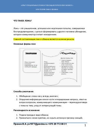 Пронин В.А. pv1977@yandex.ru +375 29 772 08 31
«ОПЫТ СПЕЦИАЛЬНЫХ СЛУЖБ В ПОМОЩЬ БЕЛОРУССКОМУ БИЗНЕСУ»
ИЛИ ТЕОРИЯ ЛЖИ И ОБМАНА
1
ЧТО ТАКОЕ ЛОЖЬ?
Ложь – это умышленная, успешная или неуспешная попытка, совершаемая
без предупреждения, с целью сформировать у другого человека убеждение,
которое коммуникатор считает неискренним.
Главной составляющие лжи и обмана является наличие умысла.
Основные формы лжи:
Способы умолчания:
1. Обобщение: слова «все, всегда, многие»;
2. Опущение информации или ее части: игнорирование вопроса, ответ на
вопрос вопросом, коммуникация о коммуникации – перевод разговора
с темы на тему, уход от интересующей темы.
Разновидности искажения:
1. Подача правды в виде обмана;
2. Признаться в своих чувствах, но скрыть истинную причину эмоций;
 