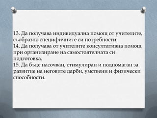 13. Да получава индивидуална помощ от учителите,
съобразно специфичните си потребности.
14. Да получава от учителите консултативна помощ
при организиране на самостоятелната си
подготовка.
15. Да бъде насочван, стимулиран и подпомаган за
развитие на неговите дарби, умствени и физически
способности.
 