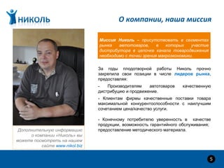 О компании, наша миссия
За годы плодотворной работы Николь прочно
закрепила свои позиции в числе лидеров рынка,
предоставляя:
- Производителям автотоваров качественную
дистрибуцию и продвижение.
- Клиентам фирмы качественные поставки товара
максимальной конкурентоспособности с наилучшим
сочетанием цена/качество услуги.
- Конечному потребителю уверенность в качестве
продукции, возможность гарантийного обслуживания;
предоставление методического материала.
5
Дополнительную информацию
о компании «Николь» вы
можете посмотреть на нашем
сайте www.nikol.biz
Миссия Николь – присутствовать в сегментах
рынка автотоваров, в которых участие
дистрибутора в цепочке канала товародвижения
необходимо с точки зрения макроэкономики.
 