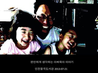 편안하게 생각하는 아빠육아 이야기	
  
인천율곡도서관 2013-­‐07-­‐21	
  
 