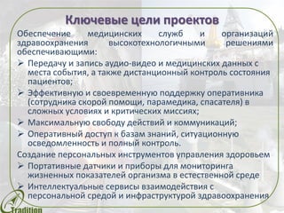 Ключевые цели проектов
Обеспечение медицинских служб и организаций
здравоохранения высокотехнологичными решениями
обеспечивающими:
 Передачу и запись аудио-видео и медицинских данных с
места события, а также дистанционный контроль состояния
пациентов;
 Эффективную и своевременную поддержку оперативника
(сотрудника скорой помощи, парамедика, спасателя) в
сложных условиях и критических миссиях;
 Максимальную свободу действий и коммуникаций;
 Оперативный доступ к базам знаний, ситуационную
осведомленность и полный контроль.
Создание персональных инструментов управления здоровьем
 Портативные датчики и приборы для мониторинга
жизненных показателей организма в естественной среде
 Интеллектуальные сервисы взаимодействия с
персональной средой и инфраструктурой здравоохранения
 