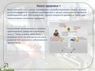Киоск здоровье +
Предназначен для самостоятельного медицинского обследования. Киоски
устанавливаются в ЦКП и лечебных учреждениях с целью уменьшения
времени необходимого для обслуживания одного пациента врачом, а также
для самоконтроля состояния здоровья.
Киоск может регистрировать уровень
артериального давления, снимать
кардиограмму, измерять уровень
кислорода в крови и проводить
спирометрические тесты.
Методики сопровождаются
интерактивными подсказками,
накапливается история и могут даваться
рекомендации удаленного врача.
 