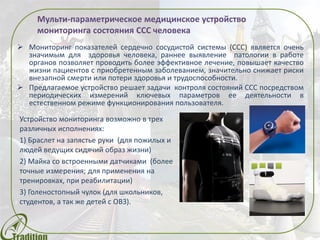  Мониторинг показателей сердечно сосудистой системы (ССС), раннее
выявление патологии в работе органов позволяет проводить эффективное
лечение, повышает качество жизни пациентов с приобретенным
заболеванием, значительно снижает риски внезапной смерти или потери
здоровья и трудоспособности.
 Предлагаемое устройство решает задачи контроля состояний ССС посредством
периодических измерений ключевых параметров ее деятельности в
естественном режиме функционирования пользователя.
Мульти-параметрическое медицинское устройство
Устройство мониторинга возможно в трех
различных исполнениях:
1) Браслет на запястье руки (для пожилых и
людей ведущих сидячий образ жизни)
2) Майка со встроенными датчиками (более
точные измерения; для применения на
тренировках, при реабилитации)
3) Голеностопный чулок (для школьников,
студентов, а так же детей с ОВЗ).
 