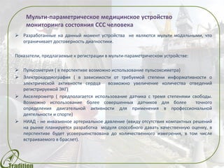  Разработанные на данный момент устройства не являются мульти модальными, что
ограничивает достоверность диагностики.
Показатели, предлагаемые к регистрации в мульти-параметрическом устройстве:
 Пульсометрия ( в перспективе планируется использование пульсоксиметра)
 Электрокардиография ( в зависимости от требуемой степени информативности о
электрической активности сердца возможно увеличение количества отведений
регистрируемой ЭКГ)
 Акселерометр ( предполагается использование датчика с тремя степенями свободы.
Возможно использование более совершенных датчиков для более точного
определения двигательной активности для применения в профессиональной
деятельности и спорте)
 НИАД - не инвазивное артериальное давление (ввиду отсутствия компактных решений
на рынке планируется разработка модуля способного давать качественную оценку, в
перспективе будет усовершенствована до количественного измерения, в том числе
встраиваемого в браслет).
Мульти-параметрическое медицинское устройство
 