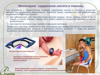 Мониторинг содержания лактата и глюкозы
Суть разработки в осуществлении контроля содержания лактата и глюкозы в реальном
времени без инвазивных вмешательств. Комплекс может применяться для реабилитации
пациентов в следующих случаях:
 при заболеваниях или трансплантации органов (сердца, легких, печени, почек и пр.) и
тканей, в случае тяжелых нарушений в работе сердечно-сосудистой системы, в период
реабилитации.
 при черепно-мозговых и др. травмах в медицине катастроф.
Кроме того комплекс применяется при тренировках для профессиональных спортсменов в
целях оптимизации физ. нагрузок и измерения степени усталости, а также для раннего
выявления наследственных заболеваний у новорожденных.
Универсальный потосборник
Скриннинг новорожденных на предмет
наследственного заболевания -
муковисцидоза
Мониторинг физических нагрузок спортсменов.
На фото - член национальной юниорской лыжной команды
 