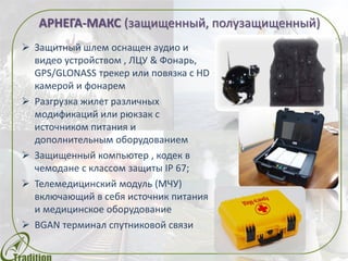  Защитный шлем оснащен аудио и
видео устройством , ЛЦУ & Фонарь,
GPS/GLONASS трекер или повязка с HD
камерой и фонарем
 Разгрузка жилет различных
модификаций или рюкзак с
источником питания и
дополнительным оборудованием
 Защищенный компьютер , кодек в
чемодане с классом защиты IP 67;
 Телемедицинский модуль (МЧУ)
включающий в себя источник питания
и медицинское оборудование
 BGAN терминал спутниковой связи
АРНЕГА-МАКС (защищенный, полузащищенный)
 
