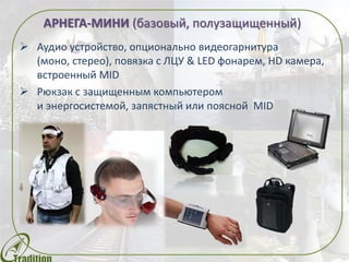 АРНЕГА-МИНИ (базовый, полузащищенный)
 Аудио устройство, опционально видеогарнитура
(моно, стерео), повязка с ЛЦУ & LED фонарем, HD камера,
встроенный MID
 Рюкзак с защищенным компьютером
и энергосистемой, запястный или поясной MID
 