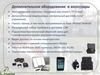 Дополнительное оборудование и аксессуары
 Экипировочной комплекс сотрудника как опция к ТП (Cisco)
 Дополнительная видеокамера, контрольный дисплей, пульт
управления,
 Глонасс трекер, в том числе программный на базе iPhone/ Android
 Расширенный набор приборов и датчиков, СЗИ
 Подсистема биологической обратной связи для
психофизиологического контроля сотрудника
 Видео дуплекс на основе микродисплея
 Беспилотник с камерой ситуационного обзора
 Inmarsat BGAN или VSAT терминал, MESH сеть 3G/4G
 Подсистема электропитания, автомобильный блок/зарядка
 