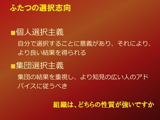 個人選択主義
自分で選択することに意義があり、それにより、
より良い結果を得られる
集団選択主義
集団の結果を重視し、より知見の広い人のアド
バイスに従うべき
ふたつの選択志向
組織は、どちらの性質が強いですか
 