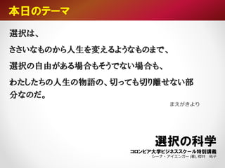 選択は、
ささいなものから人生を変えるようなものまで、
選択の自由がある場合もそうでない場合も、
わたしたちの人生の物語の、切っても切り離せない部
分なのだ。
まえがきより
本日のテーマ
選択の科学
コロンビア大学ビジネススク－ル特別講義
シーナ・アイエンガー (著), 櫻井 祐子
 
