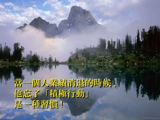 當一個人業績消退的時候當一個人業績消退的時候 ,,
他忘了「積極行動」他忘了「積極行動」
是一種習慣是一種習慣 !!
 