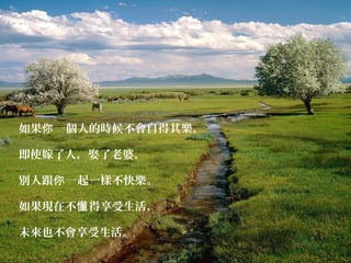 如果 一個人的時候不會自得其樂，你
即使嫁了人，娶了老婆，
別人跟 一起一樣不快樂。你
如果現在不 得享受生活，懂
未來也不會享受生活。
 