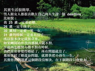 其實生活很簡單。
男人跟女人都很喜歡在自己的人生設一個 deadline 。
比如 ：說
我 25 一定要結婚，歲
26 一定生孩子，歲
30 時一定要一男一女，歲
31 的時候一定要有房子……歲
所以很多決定就很草率。
如果剛開始 找的那個人就不對，你
往後再怎麼努力都不對有時候，
我們常常會覺得婚結了，所有問題就沒了，
那如果結了婚還有問題，就 快把小孩生一生，趕
其實 的問題在這個階段沒解決，在下個階段只會變大。你
 