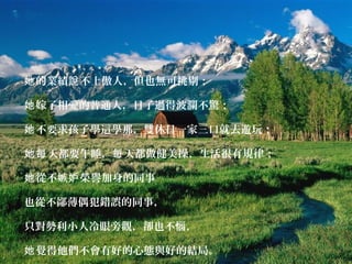 的業績 不上她 說 傲人，但也無可挑剔；
嫁了相愛的普通人她 ，日子過得波瀾不驚；
不要求孩子學這學那，雙休日一家三口就去遊玩；她
天都要午睡， 天都做健美操，生活很有規律；她每 每
從不嫉 榮譽加身的同事她 妒
也從不鄙薄偶犯錯誤的同事，
只對勢利小人冷眼旁觀，卻也不惱，
覺得他們不會有好的心態與好的結局。她
 