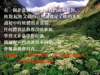 有一個非常難得的機會我們兩兩相對，
起 父親的一句話奠定了 的人生，她說 她 她
讀初中時 體質非常弱，她
任何體育活動都沒法參加，
學習又非常爭勝好強，
偶爾有一門功課得不到第一就
會難過就會自責。
父親 ：「以 的條件， 不必追求優秀，說 你 你
但 可以做到良好。」你 !
 