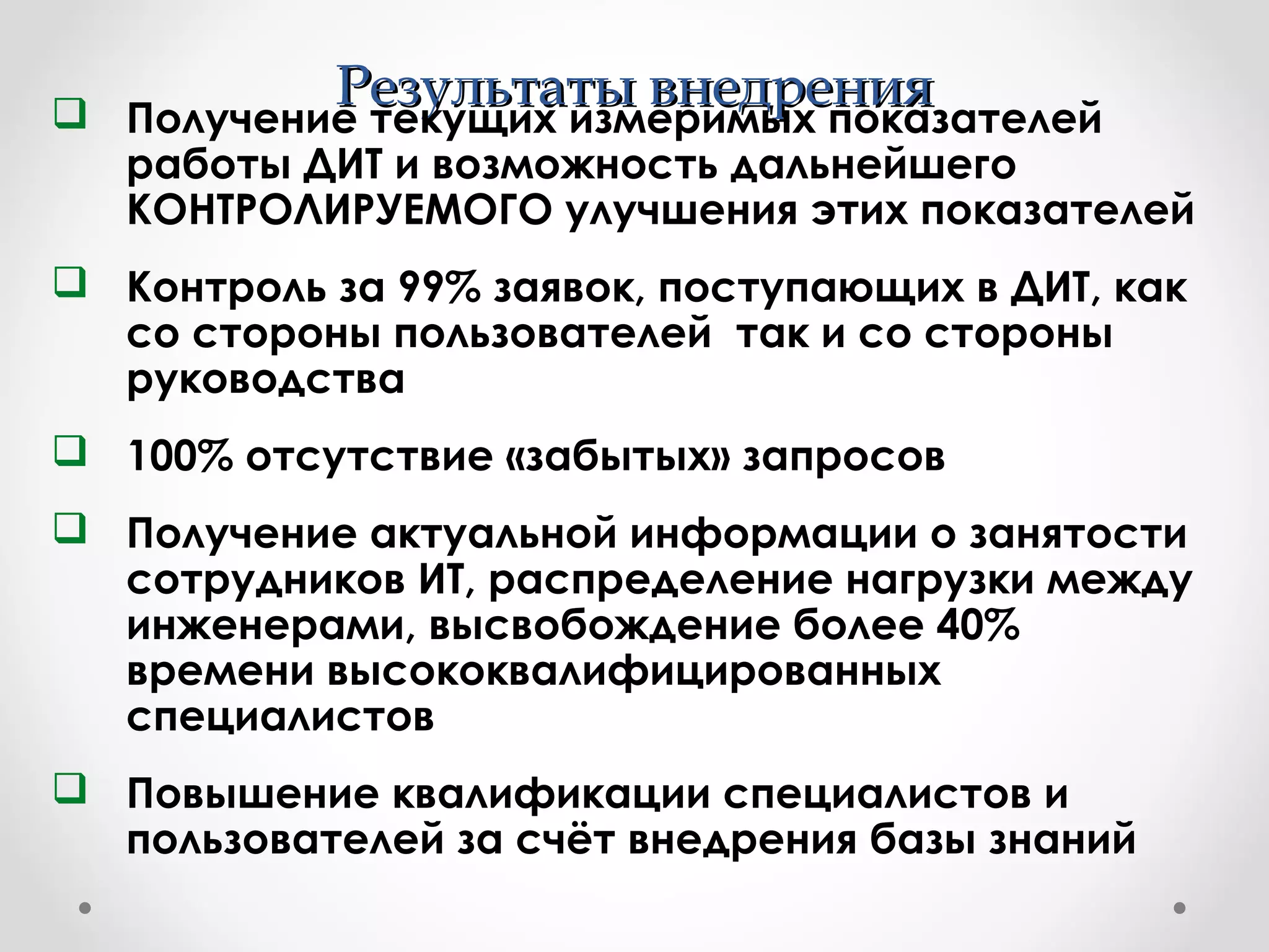 Результаты внедренияРезультаты внедрения Получение текущих измеримых показателей
работы ДИТ и возможность дальнейшего
КОНТРОЛИРУЕМОГО улучшения этих показателей
 Контроль за 99% заявок, поступающих в ДИТ, как
со стороны пользователей так и со стороны
руководства
 100% отсутствие «забытых» запросов
 Получение актуальной информации о занятости
сотрудников ИТ, распределение нагрузки между
инженерами, высвобождение более 40%
времени высококвалифицированных
специалистов
 Повышение квалификации специалистов и
пользователей за счёт внедрения базы знаний
 