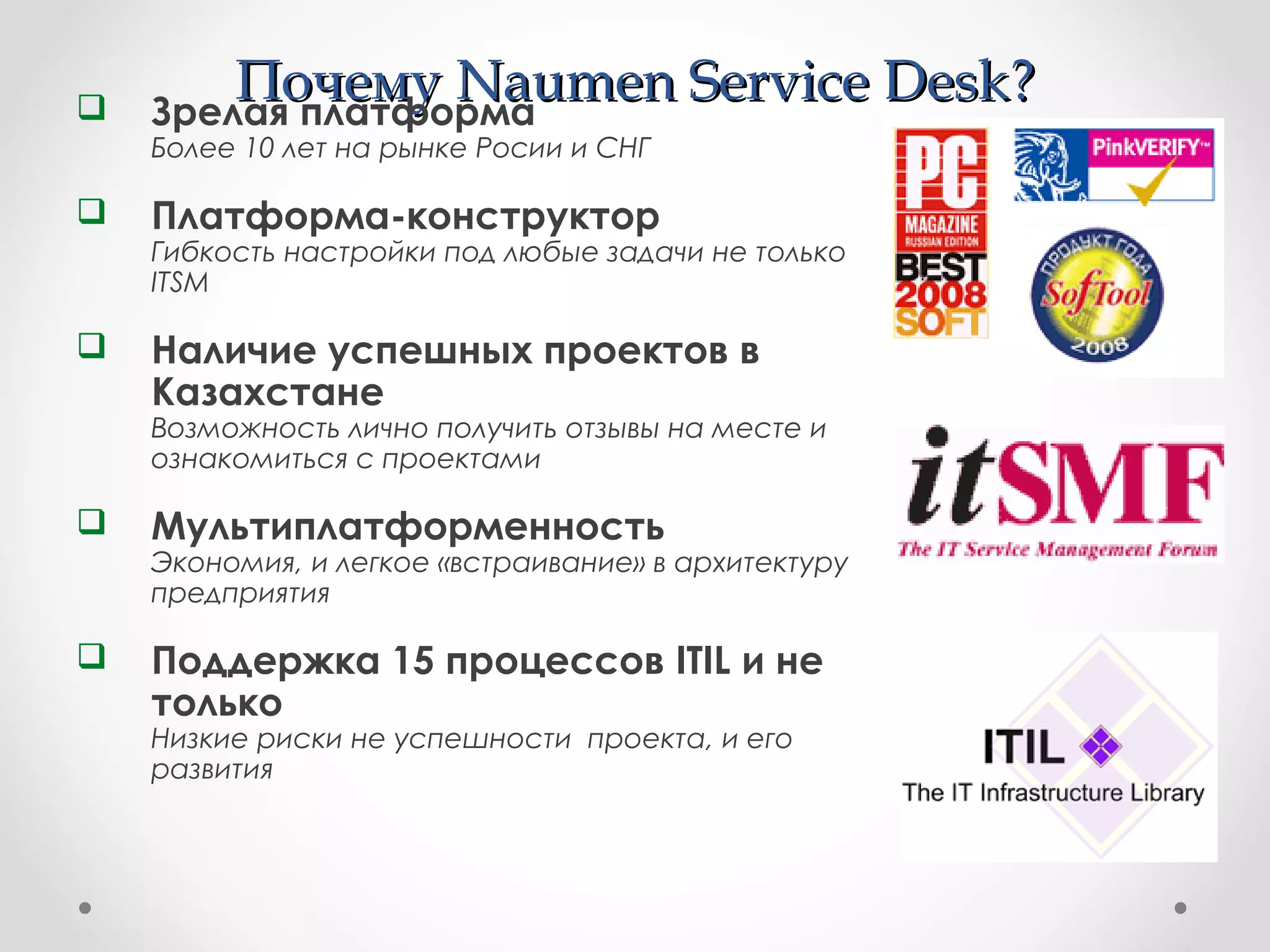 ПочемуПочему Naumen Service DeskNaumen Service Desk?? Зрелая платформа
Более 10 лет на рынке Росии и СНГ
 Платформа-конструктор
Гибкость настройки под любые задачи не только
ITSM
 Наличие успешных проектов в
Казахстане
Возможность лично получить отзывы на месте и
ознакомиться с проектами
 Мультиплатформенность
Экономия, и легкое «встраивание» в архитектуру
предприятия
 Поддержка 15 процессов ITIL и не
только
Низкие риски не успешности проекта, и его
развития
 
