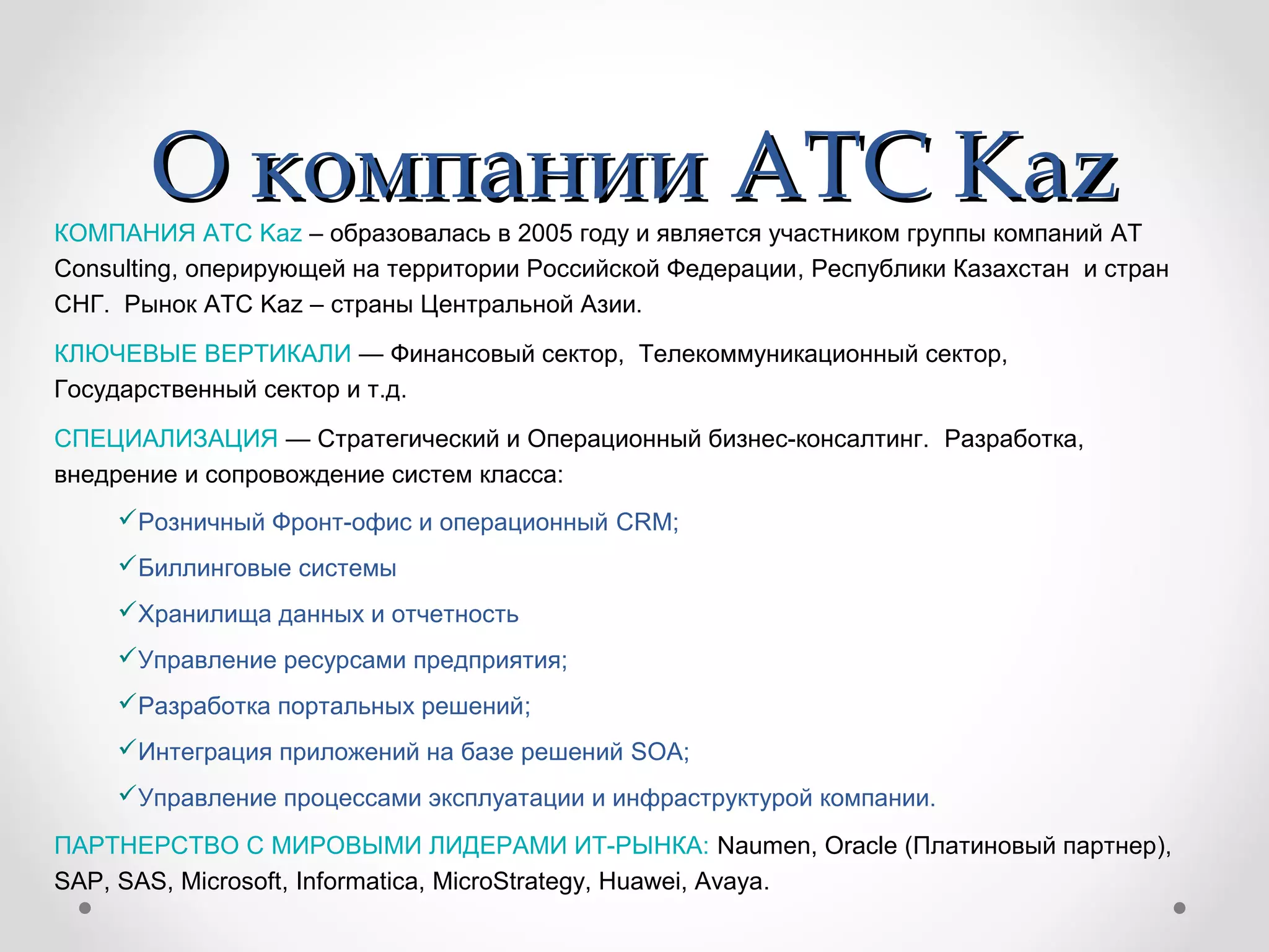 О компанииО компании ATC KazATC KazКОМПАНИЯ ATC Kaz – образовалась в 2005 году и является участником группы компаний AT
Consulting, оперирующей на территории Российской Федерации, Республики Казахстан и стран
СНГ. Рынок ATC Kaz – страны Центральной Азии.
КЛЮЧЕВЫЕ ВЕРТИКАЛИ — Финансовый сектор, Телекоммуникационный сектор,
Государственный сектор и т.д.
СПЕЦИАЛИЗАЦИЯ — Стратегический и Операционный бизнес-консалтинг. Разработка,
внедрение и сопровождение систем класса:
Розничный Фронт-офис и операционный CRM;
Биллинговые системы
Хранилища данных и отчетность
Управление ресурсами предприятия;
Разработка портальных решений;
Интеграция приложений на базе решений SOA;
Управление процессами эксплуатации и инфраструктурой компании.
ПАРТНЕРСТВО С МИРОВЫМИ ЛИДЕРАМИ ИТ-РЫНКА: Naumen, Oracle (Платиновый партнер),
SAP, SAS, Microsoft, Informatica, MicroStrategy, Huawei, Avaya.
 