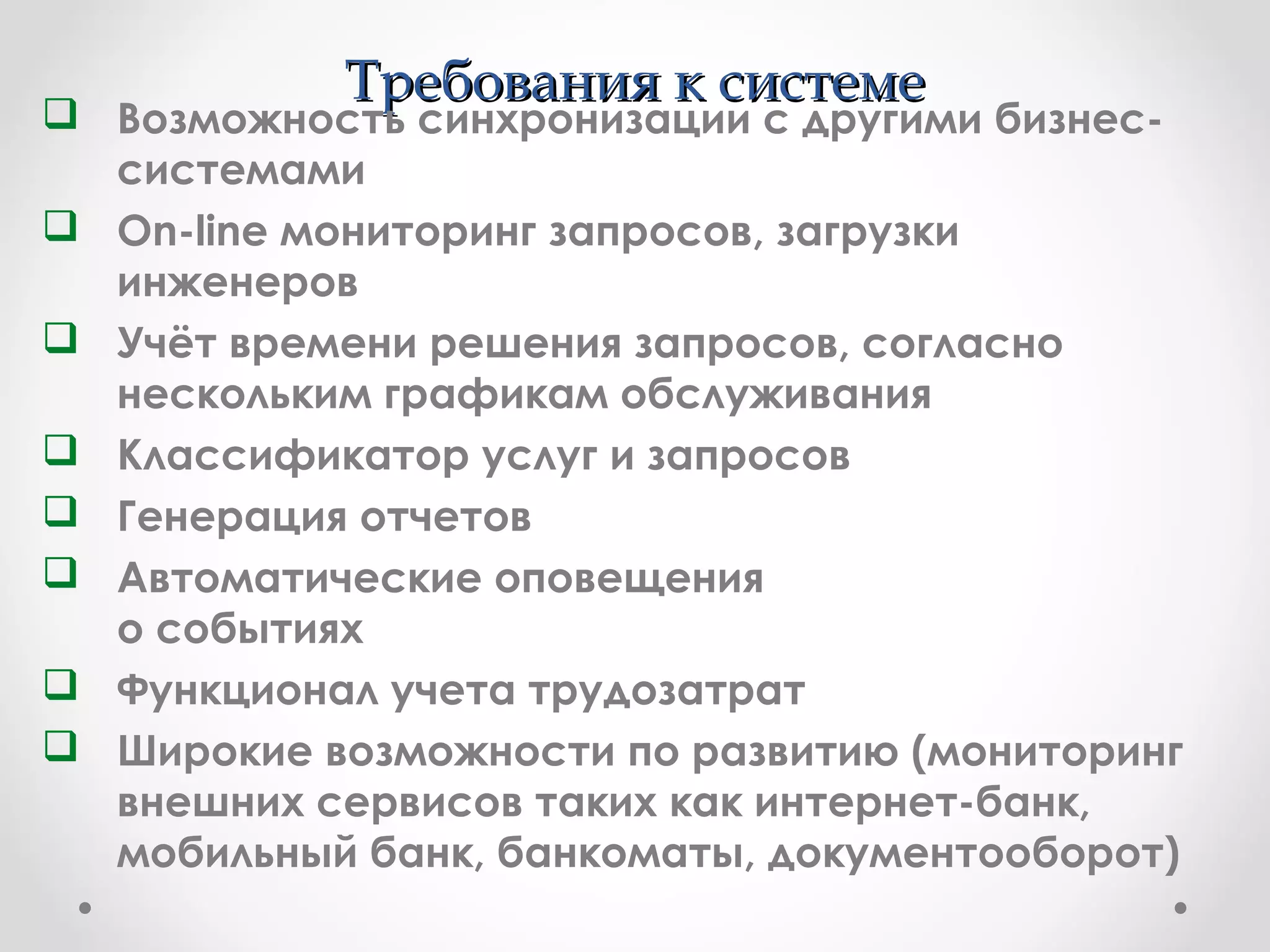 Требования к системеТребования к системе
 Возможность синхронизации с другими бизнес-
системами
 On-line мониторинг запросов, загрузки
инженеров
 Учёт времени решения запросов, согласно
нескольким графикам обслуживания
 Классификатор услуг и запросов
 Генерация отчетов
 Автоматические оповещения
о событиях
 Функционал учета трудозатрат
 Широкие возможности по развитию (мониторинг
внешних сервисов таких как интернет-банк,
мобильный банк, банкоматы, документооборот)
 