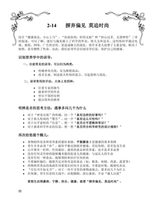 2-14 摒弃偏见 莫追时尚
综合“健康食品，小心上当”、“好添加剂，但用无妨”和“担心过多, 无谓神伤”三章
的叙述，可以了解：迷信与偏见披上了科学的外衣，使人无所适从。这些伪科学通过电
视、报纸、网络、广告的宣传，更造成极大的混乱。使许多老人浪费了大量金钱，贻误了
病情，甚至牺牲了性命。由此，我们必须学会识别误导信息，保护自己的健康。
识别营养学中的误导：
一、目前常见的误导，可以归为两类：
 吹嘘神奇功效，实为推销商品；
 故弄玄虚，制造骇人听闻的谎言，引起恐惧与混乱。
二、误导常用的手法，大体上有四种：
 打着专家的旗号
 披着科学的外衣
 举出个别的实例
 提出简单的推理
明辨是非的思考方法：遇事多问几个为什么
 对于“神奇功效”的吹嘘，问一个“真有这样的好事吗？”
 对于骇人听闻的“警告”，问一声“真有这么可怕吗？”
 对于出乎意料的“信息”，想一下“是否合乎逻辑和常识？”
 对于披着科学外衣的信息，想一想“是否符合科学研究的设计规则？”
再次给您提个醒儿：
 食物始终是各种营养素的最好来源，平衡膳食才是健康的基本保障
 养生并非必须“补”。破坏平衡反倒损害健康，劳民伤财，甚至危及生命
 心中要有一杆秤，任何最好、最贵的食品和营养素，也不是多多益善
 没有任何灵丹妙药能够魔术般的促进人的健康，与延长人的生命
 没有任何一种食品，能够预防和治疗任何疾病
 不要偏听偏信，随便否定对你有益的食品（如：粮食、味精、鸡蛋、菠菜等）
 药物和营养品的毒副作用要很长时间才会显现，不要赶时髦，随便吃补品
 “尽信书不如无书”，对于一些不寻常的事物或观点，要多问几个为什么
 在保健、养生信息的大战中，站稳脚跟，清心寡欲，不必“庸人自扰”
要想生活得潇洒、宁静、快乐、健康，就要“摒弃偏见，莫追时尚”。
22
 