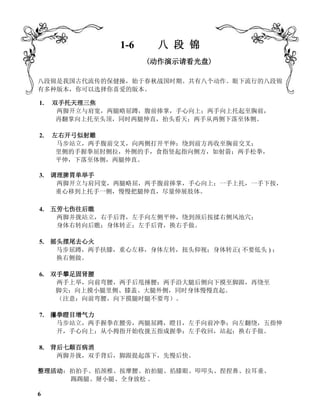 1-6 八 段 锦
(动作演示请看光盘)
八段锦是我国古代流传的保健操，始于春秋战国时期。共有八个动作。眼下流行的八段锦
有多种版本，你可以选择你喜爱的版本。
1. 双手托天理三焦
两脚开立与肩宽，两腿略屈蹲，腹前捧掌，手心向上；两手向上托起至胸前，
再翻掌向上托至头顶，同时两腿伸直，抬头看天；两手从两侧下落至体侧。
2. 左右开弓似射雕
马步站立，两手腹前交叉，向两侧打开平伸；绕到前方再收至胸前交叉；
里侧的手握拳屈肘侧拉，外侧的手，食指竖起指向侧方，如射箭；两手松拳，
平伸，下落至体侧，两腿伸直。
3. 调理脾胃单举手
两脚开立与肩同宽，两腿略屈，两手腹前捧掌，手心向上；一手上托，一手下按，
重心移到上托手一侧，慢慢把腿伸直，尽量伸展肢体。
4. 五劳七伤往后瞧
两脚并拢站立，右手后背，左手向左侧平伸，绕到颈后按揉右侧风池穴；
身体右转向后瞧；身体转正；左手后背，换右手做。
5. 摇头摆尾去心火
马步屈蹲，两手扶膝，重心左移，身体左转，扭头仰视；身体转正( 不要低头 ) ；
换右侧做。
6. 双手攀足固肾腰
两手上举，向前弯腰，两手后甩捶腰；两手沿大腿后侧向下摸至脚跟，再绕至
脚尖；向上摸小腿里侧、膝盖、大腿外侧，同时身体慢慢直起。
（注意：向前弯腰，向下摸腿时腿不要弯）。
7. 攥拳瞪目增气力
马步站立，两手握拳在腰旁，两腿屈蹲，瞪目，左手向前冲拳；向左翻绕，五指伸
开，手心向上；从小拇指开始收拢五指成握拳；左手收回，站起；换右手做。
8. 背后七颠百病消
两脚并拢，双手背后，脚跟提起落下，先慢后快。
整理活动：拍拍手、掐颈椎、按摩腰、拍拍腿、掐膝眼、叩叩头、捏捏鼻、拉耳垂、
踢踢腿、掰小腿、全身放松 。
6
 