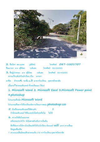 2. ชื่อบิดา สอ.มงคล วุฒิรัตน์ โทรศัพท์ 087-1801707
ชื่อมารดา นาง สุรีย์พร วงศ์แสง โทรศัพท์ 082-9342905
3. ชื่อผู้ปกครอง นาง สุรีย์พร วงศ์แสง โทรศัพท์ 082-9342905
ความเกี่ยวพันธ์กับนักเรียน เป็น มารดา
อาชีพ ค้าขาย4. จบชั้น ม.3 มาจากโรงเรียน ยุพราชวิทยาลัย
เนื้อหา/วิชาคอมพิวเตอร์ ที่เคยเรียนมา ได้แก่
1. Microsoft Word 2. Microsoft Excel 3.Microsoft Power point
4.photoshop
โปรแกรมที่ถนัด Microsoft Word
โปรแกรมที่อยากให้โรงเรียนจัดการเรียนการสอน photoshop cs6
5. มีเครื่องคอมพิวเตอร์ใช้ส่วนตัว มี
ถ้ามีคอมพิวเตอร์ ใช้อินเทอร์เน็ตด้วยหรือไม่ ไม่ใช้
6. ความใฝ่ฝันในอนาคต
คติธรรมประจาใจ ยังไม่สายสาหรับการเริ่มต้น
สิ่งที่ต้องการให้ทางโรงเรียนจัดให้กับนักเรียน ห้องแอร์ wifi แรงๆ ทางเชื่อม
ข้อมูลเพิ่มเติม
7. คะแนนเฉลี่ยมัธยมศึกษาตอนต้น 2.42 จากโรงเรียน ยุพราชวิทยาลัย
 