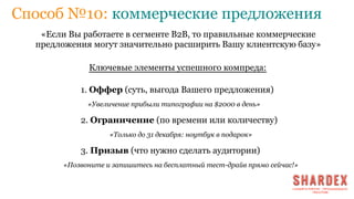Способ №10: коммерческие предложения
«Если Вы работаете в сегменте B2B, то правильные коммерческие
предложения могут значительно расширить Вашу клиентскую базу»
Ключевые элементы успешного компреда:
1. Оффер (суть, выгода Вашего предложения)
«Увеличение прибыли типографии на $2000 в день»
2. Ограничение (по времени или количеству)
«Только до 31 декабря: ноутбук в подарок»
3. Призыв (что нужно сделать аудитории)
«Позвоните и запишитесь на бесплатный тест-драйв прямо сейчас!»
 