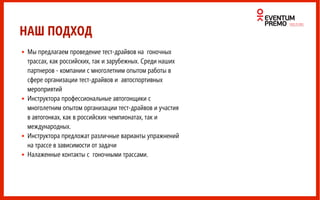 • Мы предлагаем проведение тест-драйвов на гоночных
трассах, как российских, так и зарубежных. Среди наших
партнеров - компании с многолетним опытом работы в
сфере организации тест-драйвов и автоспортивных
мероприятий
• Инструктора профессиональные автогонщики с
многолетним опытом организации тест-драйвов и участия
в автогонках, как в российских чемпионатах, так и
международных.
• Инструктора предложат различные варианты упражнений
на трассе в зависимости от задачи
• Налаженные контакты с гоночными трассами.
НАШ ПОДХОД
 