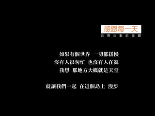 如果有個世界 一切都緩慢
沒有人很匆忙 也沒有人在亂
我想 那地方大概就是天堂
就讓我們一起 在這個島上 漫步
 