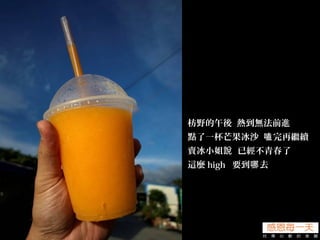 枋野的午後 熱到無法前進
點了一杯芒果冰沙 完再繼續嗑
賣冰小姐 已經不青春了說
這麼 high 要到 去哪
 