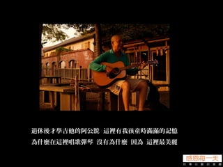 退休後才學吉他的阿公 這裡有我孩童時滿滿的記憶說
為什麼在這裡唱歌彈琴 沒有為什麼 因為 這裡最美麗
 