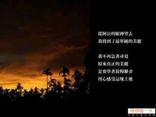 從阿公的眼神望去
我找到了最單純的美麗
我不再急著尋覓
原來真正的美麗
是要學著放慢腳步
用心感受這塊土地
 