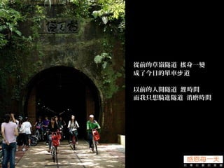 從前的草嶺隧道 搖身一變
成了今日的單車 道步
以前的人開隧道 時間趕
而我只想騎進隧道 消磨時間
 