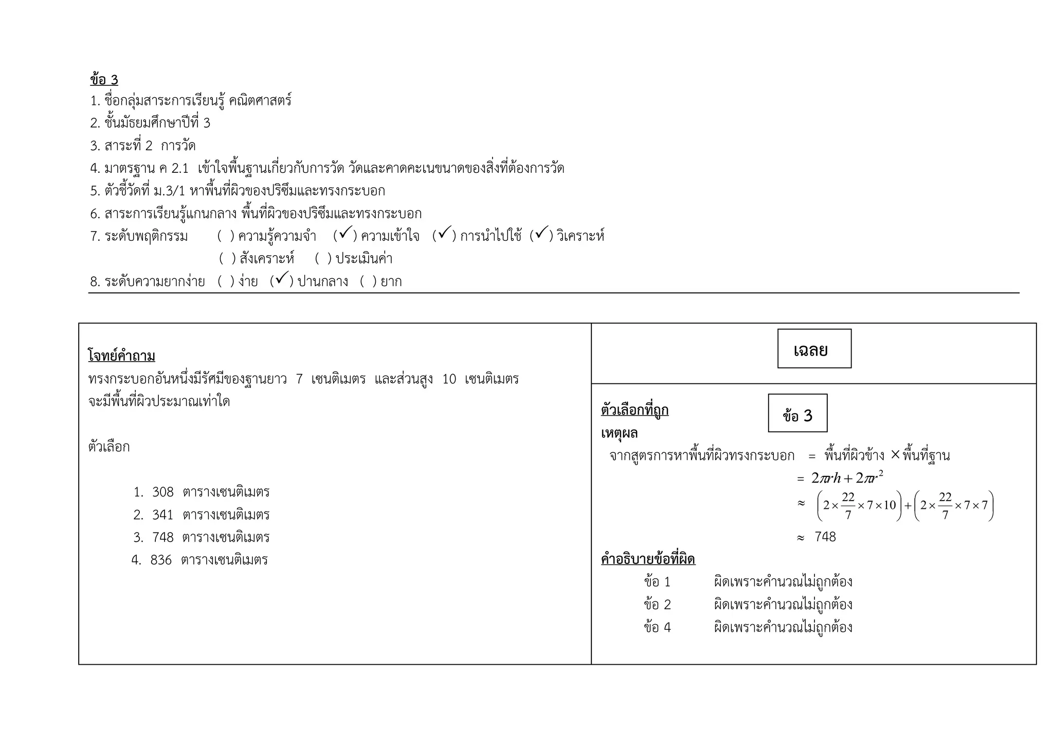 ข้อ 3
1. ชื่อกลุ่มสาระการเรียนรู้ คณิตศาสตร์
2. ชั้นมัธยมศึกษาปีที่ 3
3. สาระที่ 2 การวัด
4. มาตรฐาน ค 2.1 เข้าใจพื้นฐานเกี่ยวกับการวัด วัดและคาดคะเนขนาดของสิ่งที่ต้องการวัด
5. ตัวชี้วัดที่ ม.3/1 หาพื้นที่ผิวของปริซึมและทรงกระบอก
6. สาระการเรียนรู้แกนกลาง พื้นที่ผิวของปริซึมและทรงกระบอก
7. ระดับพฤติกรรม ( ) ความรู้ความจา () ความเข้าใจ () การนาไปใช้ () วิเคราะห์
( ) สังเคราะห์ ( ) ประเมินค่า
8. ระดับความยากง่าย ( ) ง่าย () ปานกลาง ( ) ยาก
โจทย์คาถาม
ทรงกระบอกอันหนึ่งมีรัศมีของฐานยาว 7 เซนติเมตร และส่วนสูง 10 เซนติเมตร
จะมีพื้นที่ผิวประมาณเท่าใด
ตัวเลือก
1. 308 ตารางเซนติเมตร
2. 341 ตารางเซนติเมตร
3. 748 ตารางเซนติเมตร
4. 836 ตารางเซนติเมตร
ตัวเลือกที่ถูก
เหตุผล
จากสูตรการหาพื้นที่ผิวทรงกระบอก = พื้นที่ผิวข้าง พื้นที่ฐาน
= 2
22 rrh  
 











 77
7
22
2107
7
22
2
 748
คาอธิบายข้อที่ผิด
ข้อ 1 ผิดเพราะคานวณไม่ถูกต้อง
ข้อ 2 ผิดเพราะคานวณไม่ถูกต้อง
ข้อ 4 ผิดเพราะคานวณไม่ถูกต้อง
เฉลย
ข้อ 3
 
