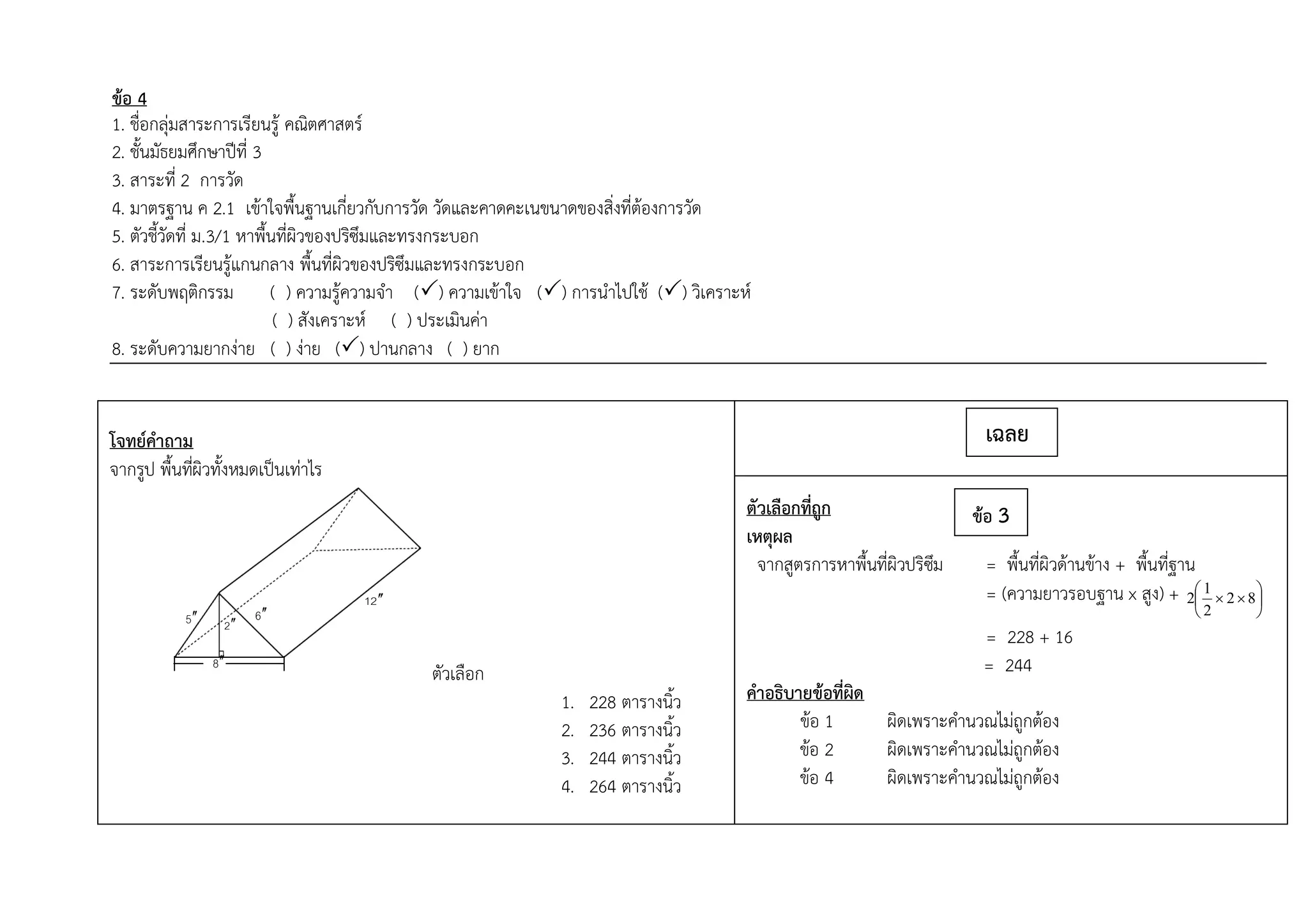 ข้อ 4
1. ชื่อกลุ่มสาระการเรียนรู้ คณิตศาสตร์
2. ชั้นมัธยมศึกษาปีที่ 3
3. สาระที่ 2 การวัด
4. มาตรฐาน ค 2.1 เข้าใจพื้นฐานเกี่ยวกับการวัด วัดและคาดคะเนขนาดของสิ่งที่ต้องการวัด
5. ตัวชี้วัดที่ ม.3/1 หาพื้นที่ผิวของปริซึมและทรงกระบอก
6. สาระการเรียนรู้แกนกลาง พื้นที่ผิวของปริซึมและทรงกระบอก
7. ระดับพฤติกรรม ( ) ความรู้ความจา () ความเข้าใจ () การนาไปใช้ () วิเคราะห์
( ) สังเคราะห์ ( ) ประเมินค่า
8. ระดับความยากง่าย ( ) ง่าย () ปานกลาง ( ) ยาก
โจทย์คาถาม
จากรูป พื้นที่ผิวทั้งหมดเป็นเท่าไร
ตัวเลือก
1. 228 ตารางนิ้ว
2. 236 ตารางนิ้ว
3. 244 ตารางนิ้ว
4. 264 ตารางนิ้ว
5 2 
8
6
21 
ตัวเลือกที่ถูก
เหตุผล
จากสูตรการหาพื้นที่ผิวปริซึม = พื้นที่ผิวด้านข้าง + พื้นที่ฐาน
= (ความยาวรอบฐาน x สูง) + 





 82
2
1
2
= 228 + 16
= 244
คาอธิบายข้อที่ผิด
ข้อ 1 ผิดเพราะคานวณไม่ถูกต้อง
ข้อ 2 ผิดเพราะคานวณไม่ถูกต้อง
ข้อ 4 ผิดเพราะคานวณไม่ถูกต้อง
เฉลย
ข้อ 3
 