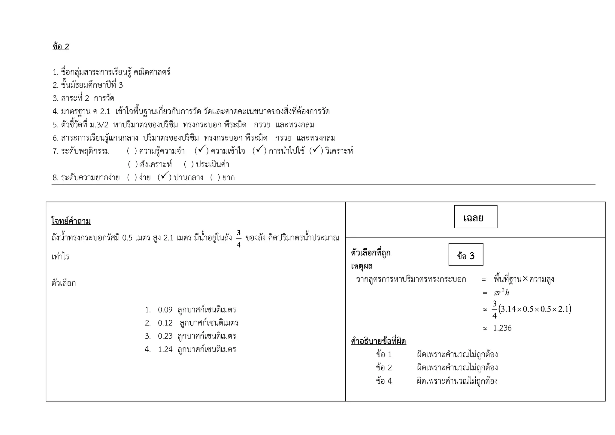 ข้อ 2
1. ชื่อกลุ่มสาระการเรียนรู้ คณิตศาสตร์
2. ชั้นมัธยมศึกษาปีที่ 3
3. สาระที่ 2 การวัด
4. มาตรฐาน ค 2.1 เข้าใจพื้นฐานเกี่ยวกับการวัด วัดและคาดคะเนขนาดของสิ่งที่ต้องการวัด
5. ตัวชี้วัดที่ ม.3/2 หาปริมาตรของปริซึม ทรงกระบอก พีระมิด กรวย และทรงกลม
6. สาระการเรียนรู้แกนกลาง ปริมาตรของปริซึม ทรงกระบอก พีระมิด กรวย และทรงกลม
7. ระดับพฤติกรรม ( ) ความรู้ความจา () ความเข้าใจ () การนาไปใช้ () วิเคราะห์
( ) สังเคราะห์ ( ) ประเมินค่า
8. ระดับความยากง่าย ( ) ง่าย () ปานกลาง ( ) ยาก
โจทย์คาถาม
ถังน้าทรงกระบอกรัศมี 0.5 เมตร สูง 2.1 เมตร มีน้าอยู่ในถัง
4
3 ของถัง คิดปริมาตรน้าประมาณ
เท่าไร
ตัวเลือก
1. 0.09 ลูกบาศก์เซนติเมตร
2. 0.12 ลูกบาศก์เซนติเมตร
3. 0.23 ลูกบาศก์เซนติเมตร
4. 1.24 ลูกบาศก์เซนติเมตร
ตัวเลือกที่ถูก
เหตุผล
จากสูตรการหาปริมาตรทรงกระบอก = พื้นที่ฐานความสูง
= hr2

  1.25.05.014.3
4
3

 1.236
คาอธิบายข้อที่ผิด
ข้อ 1 ผิดเพราะคานวณไม่ถูกต้อง
ข้อ 2 ผิดเพราะคานวณไม่ถูกต้อง
ข้อ 4 ผิดเพราะคานวณไม่ถูกต้อง
เฉลย
ข้อ 3
 