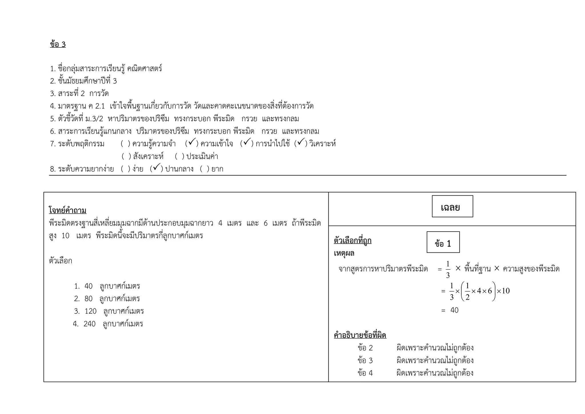 ข้อ 3
1. ชื่อกลุ่มสาระการเรียนรู้ คณิตศาสตร์
2. ชั้นมัธยมศึกษาปีที่ 3
3. สาระที่ 2 การวัด
4. มาตรฐาน ค 2.1 เข้าใจพื้นฐานเกี่ยวกับการวัด วัดและคาดคะเนขนาดของสิ่งที่ต้องการวัด
5. ตัวชี้วัดที่ ม.3/2 หาปริมาตรของปริซึม ทรงกระบอก พีระมิด กรวย และทรงกลม
6. สาระการเรียนรู้แกนกลาง ปริมาตรของปริซึม ทรงกระบอก พีระมิด กรวย และทรงกลม
7. ระดับพฤติกรรม ( ) ความรู้ความจา () ความเข้าใจ () การนาไปใช้ () วิเคราะห์
( ) สังเคราะห์ ( ) ประเมินค่า
8. ระดับความยากง่าย ( ) ง่าย () ปานกลาง ( ) ยาก
โจทย์คาถาม
พีระมิดตรงฐานสี่เหลี่ยมมุมฉากมีด้านประกอบมุมฉากยาว 4 เมตร และ 6 เมตร ถ้าพีระมิด
สูง 10 เมตร พีระมิดนี้จะมีปริมาตรกี่ลูกบาศก์เมตร
ตัวเลือก
1. 40 ลูกบาศก์เมตร
2. 80 ลูกบาศก์เมตร
3. 120 ลูกบาศก์เมตร
4. 240 ลูกบาศก์เมตร
ตัวเลือกที่ถูก
เหตุผล
จากสูตรการหาปริมาตรพีระมิด =
3
1
 พื้นที่ฐาน  ความสูงของพีระมิด
= 1064
2
1
3
1







= 40
คาอธิบายข้อที่ผิด
ข้อ 2 ผิดเพราะคานวณไม่ถูกต้อง
ข้อ 3 ผิดเพราะคานวณไม่ถูกต้อง
ข้อ 4 ผิดเพราะคานวณไม่ถูกต้อง
เฉลย
ข้อ 1
 