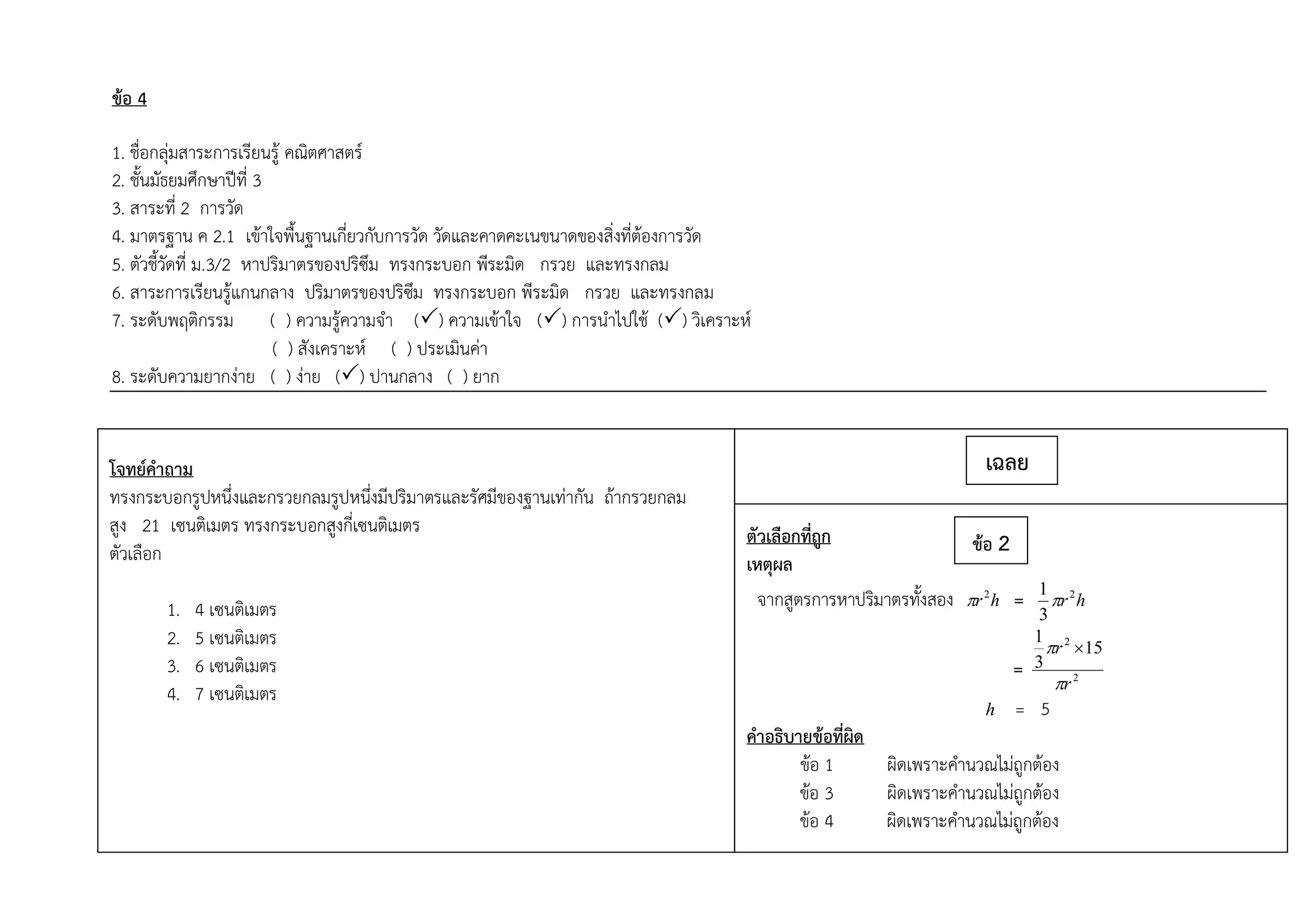 ข้อ 4
1. ชื่อกลุ่มสาระการเรียนรู้ คณิตศาสตร์
2. ชั้นมัธยมศึกษาปีที่ 3
3. สาระที่ 2 การวัด
4. มาตรฐาน ค 2.1 เข้าใจพื้นฐานเกี่ยวกับการวัด วัดและคาดคะเนขนาดของสิ่งที่ต้องการวัด
5. ตัวชี้วัดที่ ม.3/2 หาปริมาตรของปริซึม ทรงกระบอก พีระมิด กรวย และทรงกลม
6. สาระการเรียนรู้แกนกลาง ปริมาตรของปริซึม ทรงกระบอก พีระมิด กรวย และทรงกลม
7. ระดับพฤติกรรม ( ) ความรู้ความจา () ความเข้าใจ () การนาไปใช้ () วิเคราะห์
( ) สังเคราะห์ ( ) ประเมินค่า
8. ระดับความยากง่าย ( ) ง่าย () ปานกลาง ( ) ยาก
โจทย์คาถาม
ทรงกระบอกรูปหนึ่งและกรวยกลมรูปหนึ่งมีปริมาตรและรัศมีของฐานเท่ากัน ถ้ากรวยกลม
สูง 21 เซนติเมตร ทรงกระบอกสูงกี่เซนติเมตร
ตัวเลือก
1. 4 เซนติเมตร
2. 5 เซนติเมตร
3. 6 เซนติเมตร
4. 7 เซนติเมตร
ตัวเลือก
ตัวเลือกที่ถูก
เหตุผล
จากสูตรการหาปริมาตรทั้งสอง hr2
 = hr2
3
1

= 2
2
15
3
1
r
r

 
h = 5
คาอธิบายข้อที่ผิด
ข้อ 1 ผิดเพราะคานวณไม่ถูกต้อง
ข้อ 3 ผิดเพราะคานวณไม่ถูกต้อง
ข้อ 4 ผิดเพราะคานวณไม่ถูกต้อง
เฉลย
ข้อ 2
 