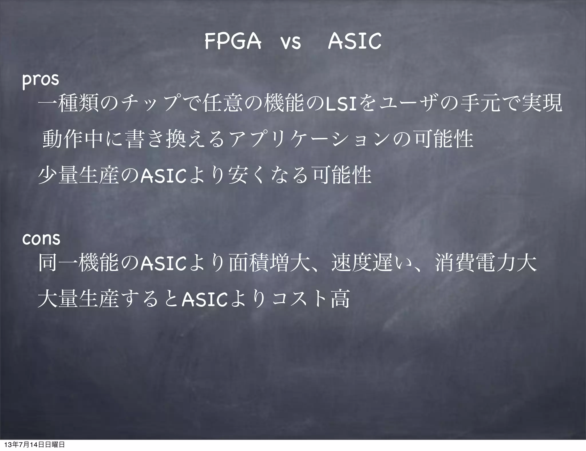 FPGA vs ASIC
pros
一種類のチップで任意の機能のLSIをユーザの手元で実現
 動作中に書き換えるアプリケーションの可能性
少量生産のASICより安くなる可能性
cons
同一機能のASICより面積増大、速度遅い、消費電力大
大量生産するとASICよりコスト高
13年7月14日日曜日
 