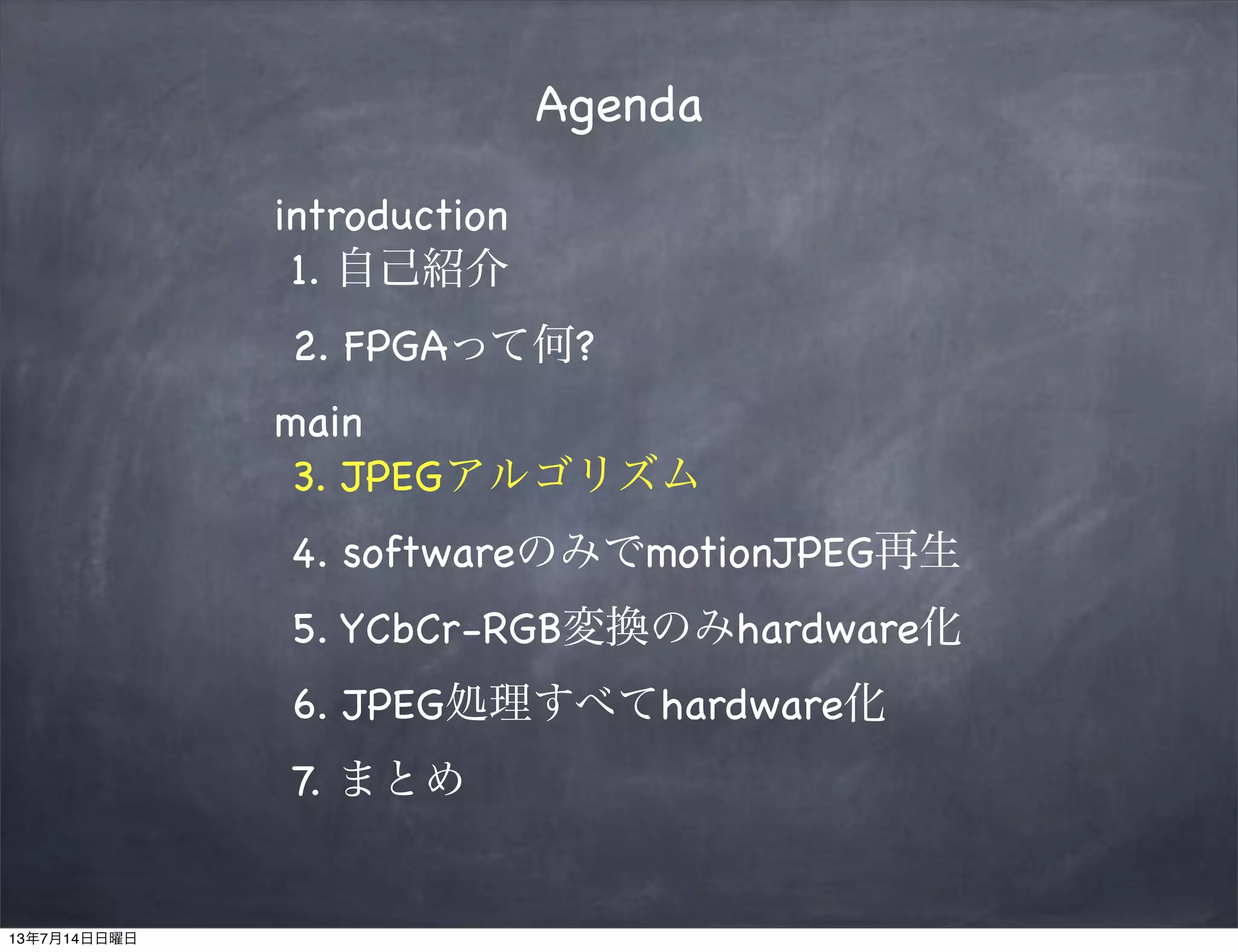 Agenda
introduction
1. 自己紹介
2. FPGAって何?
main
3. JPEGアルゴリズム
4. softwareのみでmotionJPEG再生
5. YCbCr-RGB変換のみhardware化
6. JPEG処理すべてhardware化
7. まとめ
13年7月14日日曜日
 