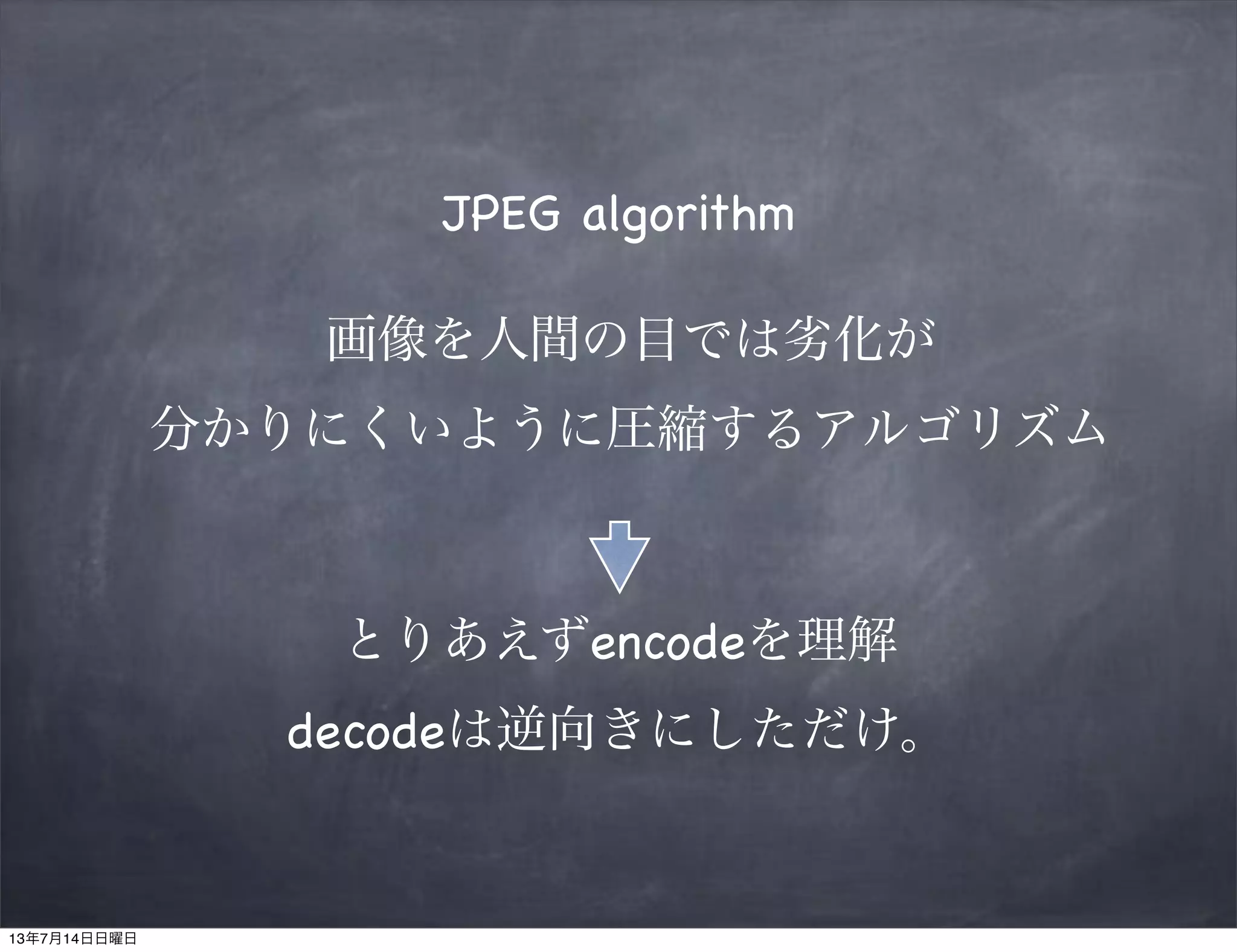 JPEG algorithm
画像を人間の目では劣化が
分かりにくいように圧縮するアルゴリズム
とりあえずencodeを理解
decodeは逆向きにしただけ。
13年7月14日日曜日
 
