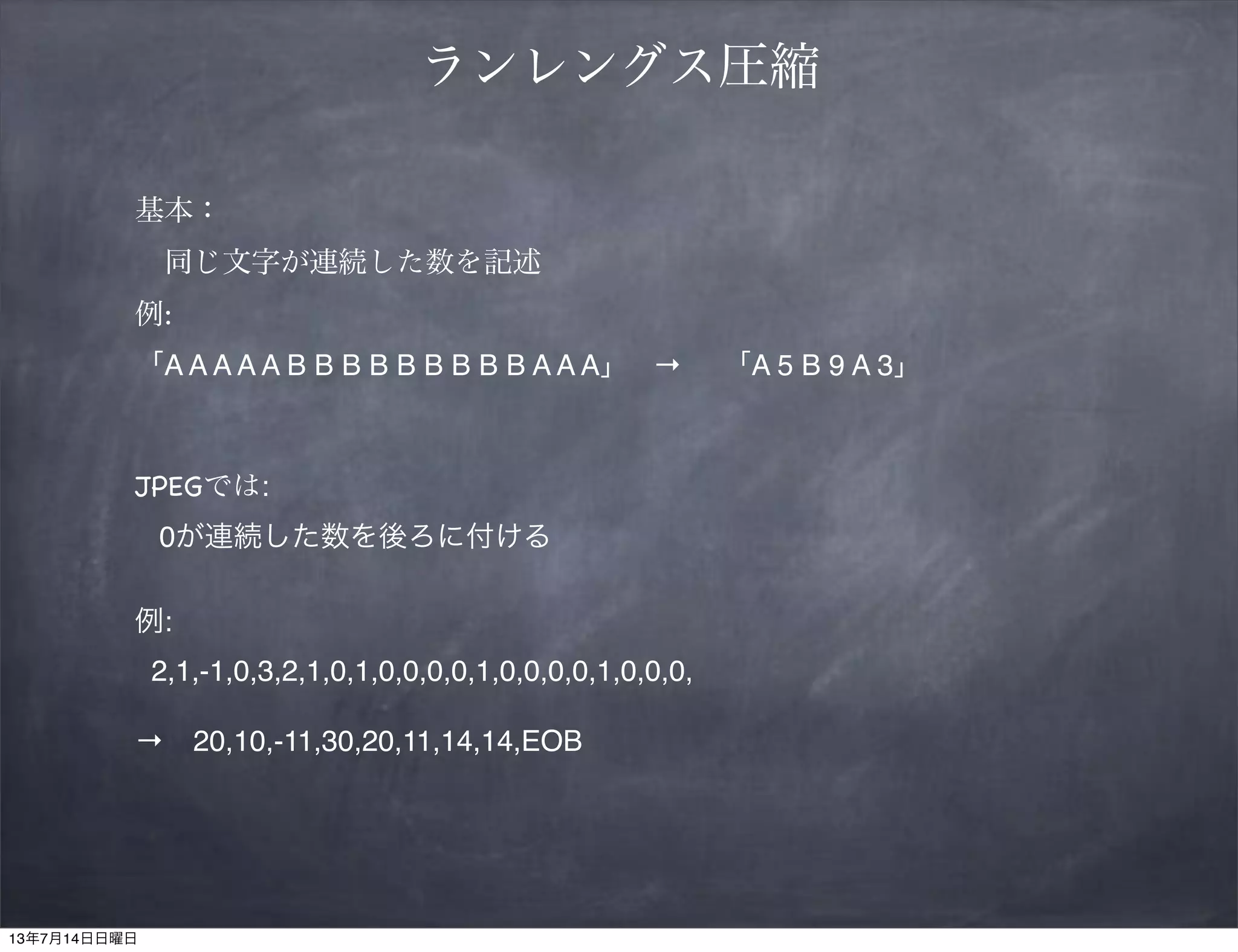 ランレングス圧縮
基本：
 同じ文字が連続した数を記述
例:
「A A A A A B B B B B B B B B A A A」 → 「A 5 B 9 A 3」
JPEGでは:
0が連続した数を後ろに付ける
例:
2,1,-1,0,3,2,1,0,1,0,0,0,0,1,0,0,0,0,1,0,0,0,
→ 20,10,-11,30,20,11,14,14,EOB
13年7月14日日曜日
 