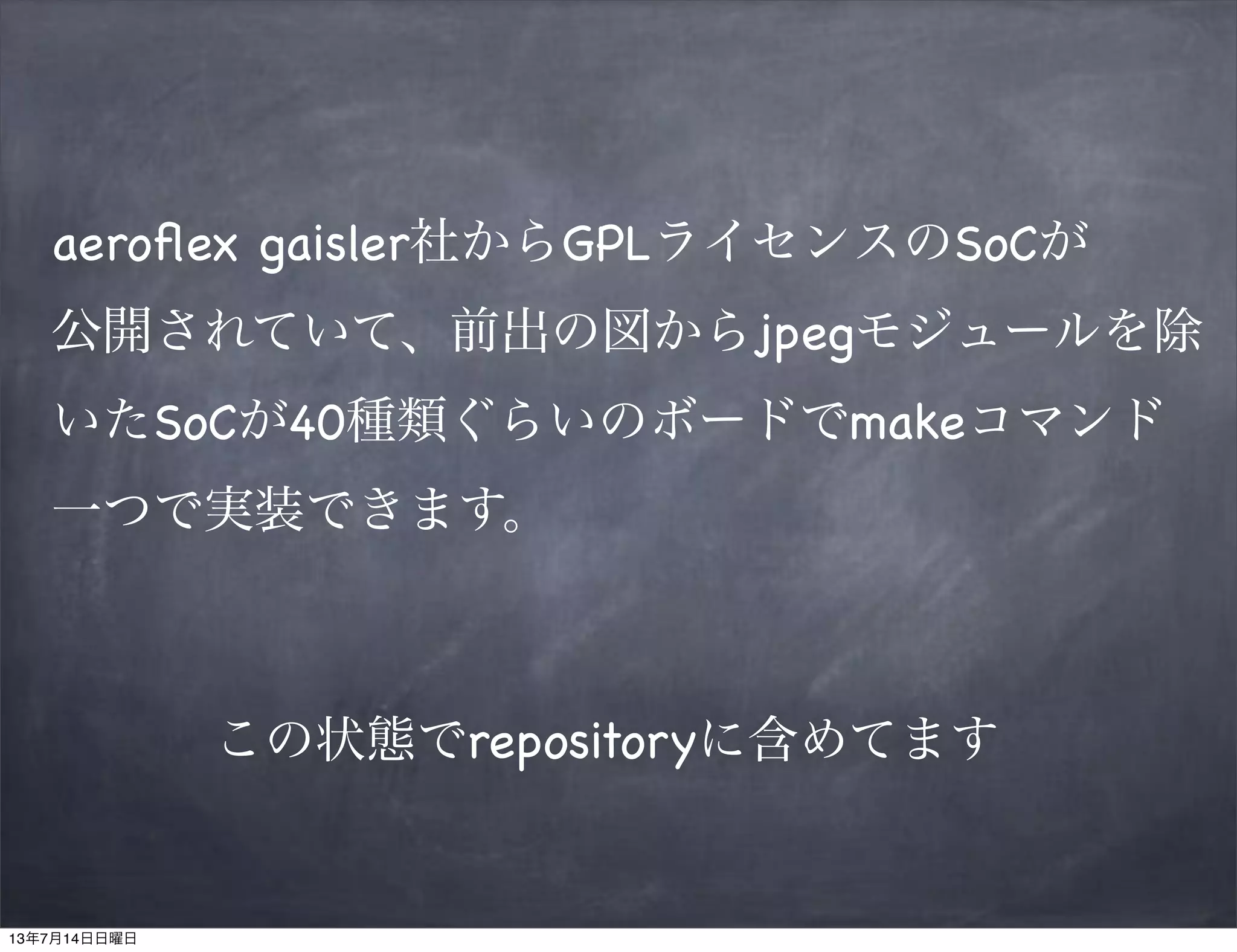 aeroﬂex gaisler社からGPLライセンスのSoCが
公開されていて、前出の図からjpegモジュールを除
いたSoCが40種類ぐらいのボードでmakeコマンド
一つで実装できます。
この状態でrepositoryに含めてます
13年7月14日日曜日
 